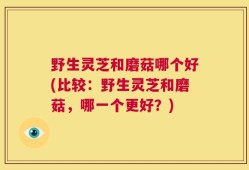 野生灵芝和磨菇哪个好(比较：野生灵芝和磨菇，哪一个更好？)