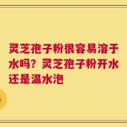 灵芝孢子粉很容易溶于水吗？灵芝孢子粉开水还是温水泡