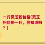 一斤灵芝粉价格(灵芝粉价格一斤，你知道吗？)