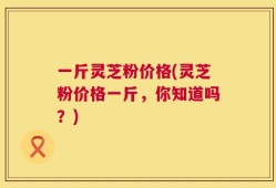 一斤灵芝粉价格(灵芝粉价格一斤，你知道吗？)