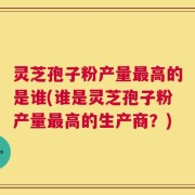 灵芝孢子粉产量最高的是谁(谁是灵芝孢子粉产量最高的生产商？)