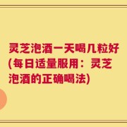 灵芝泡酒一天喝几粒好(每日适量服用：灵芝泡酒的正确喝法)