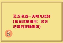 灵芝泡酒一天喝几粒好(每日适量服用：灵芝泡酒的正确喝法)