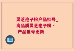 灵芝孢子粉产品批号_高品质灵芝孢子粉 - 产品批号更新