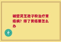 破壁灵芝孢子粉治疗胃癌病？得了胃癌要怎么办