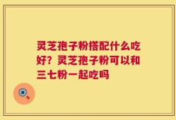 灵芝孢子粉搭配什么吃好？灵芝孢子粉可以和三七粉一起吃吗