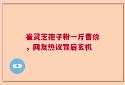 崔灵芝孢子粉一斤售价，网友热议背后玄机