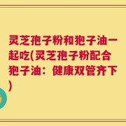 灵芝孢子粉和狍子油一起吃(灵芝孢子粉配合狍子油：健康双管齐下)