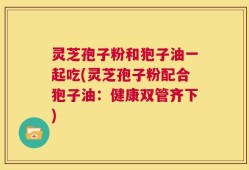 灵芝孢子粉和狍子油一起吃(灵芝孢子粉配合狍子油：健康双管齐下)
