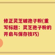 修正灵芝破孢子粉(重写标题：灵芝孢子粉的开启与保存技巧)