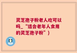 灵芝孢子粉老人吃可以吗_“适合老年人食用的灵芝孢子粉”)
