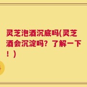 灵芝泡酒沉底吗(灵芝酒会沉淀吗？了解一下！)