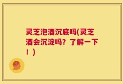 灵芝泡酒沉底吗(灵芝酒会沉淀吗？了解一下！)