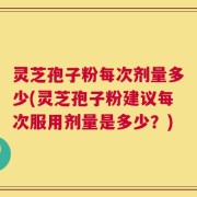 灵芝孢子粉每次剂量多少(灵芝孢子粉建议每次服用剂量是多少？)