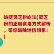 破壁灵芝粉吃法(灵芝粉的正确食用方式解析，带你破除迷信想象！)
