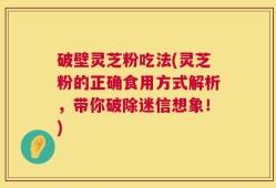 破壁灵芝粉吃法(灵芝粉的正确食用方式解析，带你破除迷信想象！)