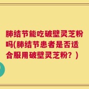 肺结节能吃破壁灵芝粉吗(肺结节患者是否适合服用破壁灵芝粉？)