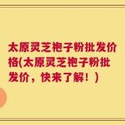 太原灵芝袍子粉批发价格(太原灵芝袍子粉批发价，快来了解！)