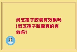 灵芝孢子胶囊有效果吗(灵芝孢子胶囊真的有效吗？