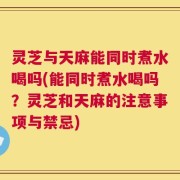 灵芝与天麻能同时煮水喝吗(能同时煮水喝吗？灵芝和天麻的注意事项与禁忌)