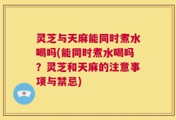 灵芝与天麻能同时煮水喝吗(能同时煮水喝吗？灵芝和天麻的注意事项与禁忌)