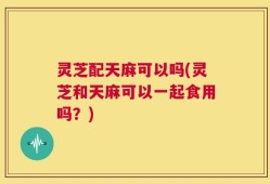 灵芝配天麻可以吗(灵芝和天麻可以一起食用吗？)
