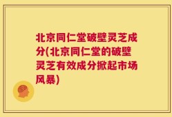 北京同仁堂破壁灵芝成分(北京同仁堂的破壁灵芝有效成分掀起市场风暴)
