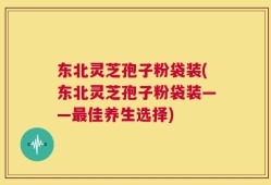 东北灵芝孢子粉袋装(东北灵芝孢子粉袋装——最佳养生选择)