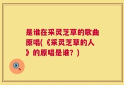 是谁在采灵芝草的歌曲原唱(《采灵芝草的人》的原唱是谁？)
