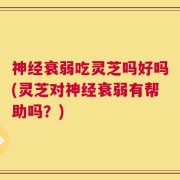 神经衰弱吃灵芝吗好吗(灵芝对神经衰弱有帮助吗？)