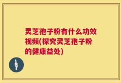 灵芝孢子粉有什么功效视频(探究灵芝孢子粉的健康益处)