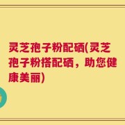 灵芝孢子粉配硒(灵芝孢子粉搭配硒，助您健康美丽)