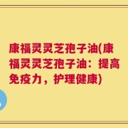 康福灵灵芝孢子油(康福灵灵芝孢子油：提高免疫力，护理健康)