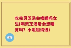 吃完灵芝汤会嗜睡吗女生(喝灵芝汤后会想睡觉吗？小姐姐请进)