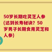 50岁长期吃灵芝人参(达到长寿秘诀？50岁男子长期食用灵芝和人参)