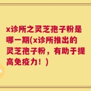 x诊所之灵芝孢子粉是哪一期(x诊所推出的灵芝孢子粉，有助于提高免疫力！)