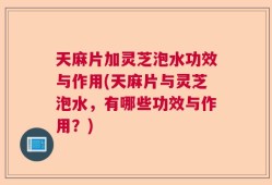 天麻片加灵芝泡水功效与作用(天麻片与灵芝泡水，有哪些功效与作用？)