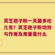 灵芝孢子粉一天最多吃几克？灵芝孢子粉功效与作用及用量是什么