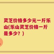 灵芝价格多少元一斤乐山(乐山灵芝价格一斤是多少？)