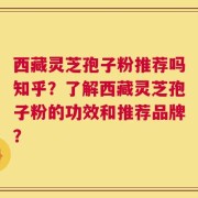 西藏灵芝孢子粉推荐吗知乎？了解西藏灵芝孢子粉的功效和推荐品牌？