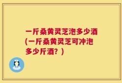 一斤桑黄灵芝泡多少酒(一斤桑黄灵芝可冲泡多少斤酒？)