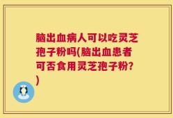 脑出血病人可以吃灵芝孢子粉吗(脑出血患者可否食用灵芝孢子粉？)