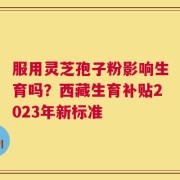 服用灵芝孢子粉影响生育吗？西藏生育补贴2023年新标准