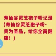 寿仙谷灵芝孢子粉记录(寿仙谷灵芝孢子粉-贵为圣品，给你全面健康！)