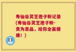 寿仙谷灵芝孢子粉记录(寿仙谷灵芝孢子粉-贵为圣品，给你全面健康！)
