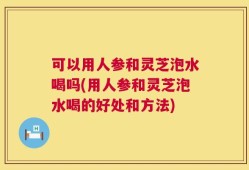 可以用人参和灵芝泡水喝吗(用人参和灵芝泡水喝的好处和方法)