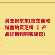 灵芝粉京东(京东商城销售的灵芝粉 – 产品详情和购买建议)