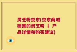 灵芝粉京东(京东商城销售的灵芝粉 – 产品详情和购买建议)