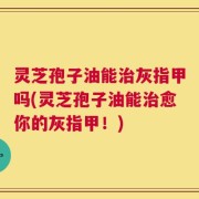 灵芝孢子油能治灰指甲吗(灵芝孢子油能治愈你的灰指甲！)