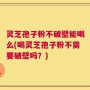 灵芝孢子粉不破壁能喝么(喝灵芝孢子粉不需要破壁吗？)
